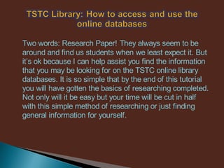 Two words: Research Paper! They always seem to be
around and find us students when we least expect it. But
it’s ok because I can help assist you find the information
that you may be looking for on the TSTC online library
databases. It is so simple that by the end of this tutorial
you will have gotten the basics of researching completed.
Not only will it be easy but your time will be cut in half
with this simple method of researching or just finding
general information for yourself.
 