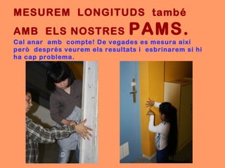 MESUREM LONGITUDS també
AMB ELS NOSTRES                PAMS.
Cal anar amb compte! De vegades es mesura així
però després veurem els resultats i esbrinarem si hi
ha cap problema.
 