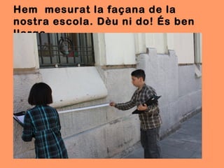 Hem mesurat la façana de la
nostra escola. Dèu ni do! És ben
llarga.
 
