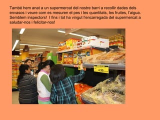 També hem anat a un supermercat del nostre barri a recollir dades dels
envasos i veure com es mesuren el pes i les quantitats, les fruites, l’aigua.
Semblem inspectors! I fins i tot ha vingut l’encarregada del supermercat a
saludar-nos i felicitar-nos!
 