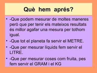 Què hem aprés?
• -Que podem mesurar de moltes maneres
  però que per tenir els mateixos resultats
  és millor agafar una mesura per tothom
  igual.
• -Que tot el planeta fa servir el METRE.
• -Que per mesurar líquids fem servir el
  LITRE.
• -Que per mesurar coses com fruita, pes
  fem servir el GRAM i el KG
 