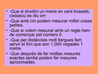 • -Que si dividim un metre en cent trossets,
  cadascú es diu cm
• -Que amb cm podem mesurar millor coses
  petites.
• -Que si volem mesurar amb un regle hem
  de començar pel número 0.
• -Que per distàncies molt llargues fem
  servir el Km que son 1.000 vegades 1
  metre.
• -Que després de fer moltes mesures
  exactes també podem fer mesures
  aproximades.
 