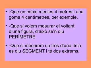 • -Que un cotxe medies 4 metres i una
  goma 4 centímetres, per exemple.
• -Que si volem mesurar el voltant
  d’una figura, d’això se’n diu
  PERÍMETRE.
• -Que si mesurem un tros d’una línia
  es diu SEGMENT i té dos extrems.
 