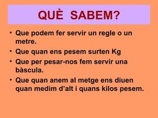 QUÈ SABEM?
• Que podem fer servir un regle o un
  metre.
• Que quan ens pesem surten Kg
• Que per pesar-nos fem servir una
  bàscula.
• Que quan anem al metge ens diuen
  quan medim d’alt i quans kilos pesem.
 