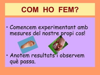 COM HO FEM?

• Comencem experimentant amb
  mesures del nostre propi cos!


• Anotem resultats i observem
  què passa.
 