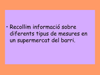 • Recollim informació sobre
  diferents tipus de mesures en
  un supermercat del barri.
 