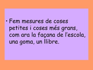 • Fem mesures de coses
  petites i coses més grans,
  com ara la façana de l’escola,
  una goma, un llibre.
 