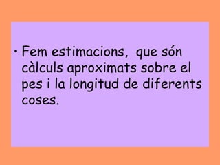 • Fem estimacions, que són
  càlculs aproximats sobre el
  pes i la longitud de diferents
  coses.
 