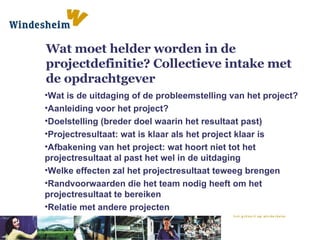 Wat moet helder worden in de projectdefinitie? Collectieve intake met de opdrachtgever Wat is de uitdaging of de probleemstelling van het project? Aanleiding voor het project? Doelstelling (breder doel waarin het resultaat past) Projectresultaat: wat is klaar als het project klaar is Afbakening van het project: wat hoort niet tot het projectresultaat al past het wel in de uitdaging Welke effecten zal het projectresultaat teweeg brengen Randvoorwaarden die het team nodig heeft om het projectresultaat te bereiken Relatie met andere projecten 