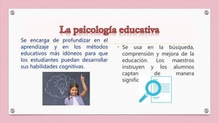 Se encarga de profundizar en el
aprendizaje y en los métodos
educativos más idóneos para que
los estudiantes puedan desarrollar
sus habilidades cognitivas.
• Se usa en la búsqueda,
comprensión y mejora de la
educación. Los maestros
instruyen y los alumnos
captan de manera
significativa.
 