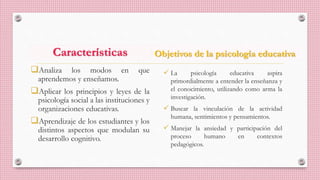 Características
Analiza los modos en que
aprendemos y enseñamos.
Aplicar los principios y leyes de la
psicología social a las instituciones y
organizaciones educativas.
Aprendizaje de los estudiantes y los
distintos aspectos que modulan su
desarrollo cognitivo.
Objetivos de la psicología educativa
 La psicología educativa aspira
primordialmente a entender la enseñanza y
el conocimiento, utilizando como arma la
investigación.
 Buscar la vinculación de la actividad
humana, sentimientos y pensamientos.
 Manejar la ansiedad y participación del
proceso humano en contextos
pedagógicos.
 