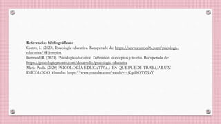 Referencias bibliográficas:
Castro, L. (2020). Psicología educativa. Recuperado de: https://www.euston96.com/psicologia-
educativa/#Ejemplos.
Bertrand R. (2021). Psicología educativa: Definición, conceptos y teorías. Recuperado de:
https://psicologiaymente.com/desarrollo/psicologia-educativa
Maria Paula. (2020) PSICOLOGÍA EDUCATIVA / EN QUE PUEDE TRABAJAR UN
PSICÓLOGO. Youtube. https://www.youtube.com/watch?v=XqzlBOTZNzY
 