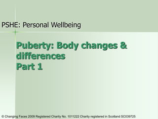 Puberty: Body changes &
differences
Part 1
PSHE: Personal Wellbeing
© Changing Faces 2009 Registered Charity No. 1011222 Charity registered in Scotland SC039725
 