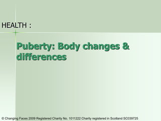 Puberty: Body changes &
differences
HEALTH :
© Changing Faces 2009 Registered Charity No. 1011222 Charity registered in Scotland SC039725
 