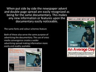 When put side by side the newspaper advert
and double page spread are easily recognized as
 being for the same documentary. This makes
   any new information or features upon the
        documentary easily noticeable.

The same fonts and colour schemes feature

Both of these also serve the same purpose of
advertising the documentary. The use of cross
media convergence creates a wider
advertising spread making information more
easily and readily available.
 