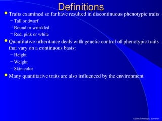 ©2000 Timothy G. Standish
Definitions
Definitions
 Traits examined so far have resulted in discontinuous phenotypic traits
– Tall or dwarf
– Round or wrinkled
– Red, pink or white
 Quantitative inheritance deals with genetic control of phenotypic traits
that vary on a continuous basis:
– Height
– Weight
– Skin color
 Many quantitative traits are also influenced by the environment
 