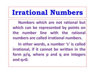 Irrational NumbersIrrational Numbers
Numbers which are not rational butNumbers which are not rational but
which can be represented by points on
th b li ith th ti lthe number line with the rational
numbers are called irrational numbers.
In other words, a number ‘s’ is called
irrational, if it cannot be written in theirrational, if it cannot be written in the
form p/q, where p and q are integers
and q0and q0.
 