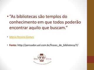 •“As bibliotecas são templos do
conhecimento em que todos poderão
encontrar aquilo que buscam.”
• Mário Pereira Gomes
• Fonte: http://pensador.uol.com.br/frases_de_biblioteca/7/
 