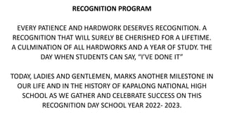 RECOGNITION PROGRAM
EVERY PATIENCE AND HARDWORK DESERVES RECOGNITION. A
RECOGNITION THAT WILL SURELY BE CHERISHED FOR A LIFETIME.
A CULMINATION OF ALL HARDWORKS AND A YEAR OF STUDY. THE
DAY WHEN STUDENTS CAN SAY, “I’VE DONE IT”
TODAY, LADIES AND GENTLEMEN, MARKS ANOTHER MILESTONE IN
OUR LIFE AND IN THE HISTORY OF KAPALONG NATIONAL HIGH
SCHOOL AS WE GATHER AND CELEBRATE SUCCESS ON THIS
RECOGNITION DAY SCHOOL YEAR 2022- 2023.
 