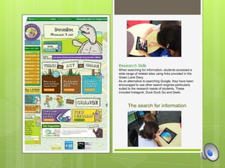 Research Skills
When searching for information, students accessed a
wide range of related sites using links provided in the
Green Lane Diary.
As an alternative to searching Google, they have been
encouraged to use other search engines particularly
suited to the research needs of students. These
included Instagrok, Duck Duck Go and Qwiki.



      The search for information
 