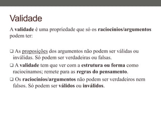 Validade
A validade é uma propriedade que só os raciocínios/argumentos
podem ter:
 As proposições dos argumentos não podem ser válidas ou
inválidas. Só podem ser verdadeiras ou falsas.
 A validade tem que ver com a estrutura ou forma como
raciocinamos; remete para as regras do pensamento.
 Os raciocínios/argumentos não podem ser verdadeiros nem
falsos. Só podem ser válidos ou inválidos.
 