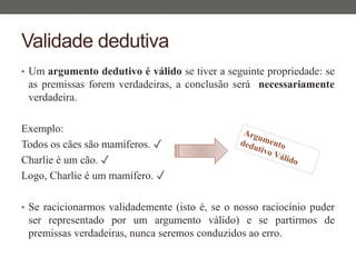 Validade dedutiva
• Um argumento dedutivo é válido se tiver a seguinte propriedade: se
as premissas forem verdadeiras, a conclusão será necessariamente
verdadeira.
Exemplo:
Todos os cães são mamíferos. ✓
Charlie é um cão. ✓
Logo, Charlie é um mamífero. ✓
• Se racicionarmos validademente (isto é, se o nosso raciocínio puder
ser representado por um argumento válido) e se partirmos de
premissas verdadeiras, nunca seremos conduzidos ao erro.
 