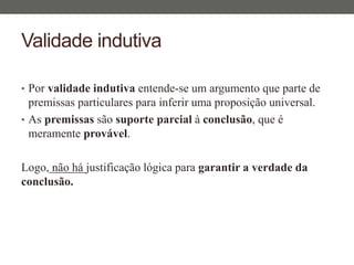 Validade indutiva
• Por validade indutiva entende-se um argumento que parte de
premissas particulares para inferir uma proposição universal.
• As premissas são suporte parcial à conclusão, que é
meramente provável.
Logo, não há justificação lógica para garantir a verdade da
conclusão.
 