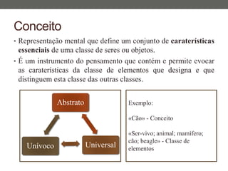 Conceito
• Representação mental que define um conjunto de caraterísticas
essenciais de uma classe de seres ou objetos.
• É um instrumento do pensamento que contém e permite evocar
as caraterísticas da classe de elementos que designa e que
distinguem esta classe das outras classes.
Abstrato
UniversalUnívoco
Exemplo:
«Cão» - Conceito
«Ser-vivo; animal; mamífero;
cão; beagle» - Classe de
elementos
 