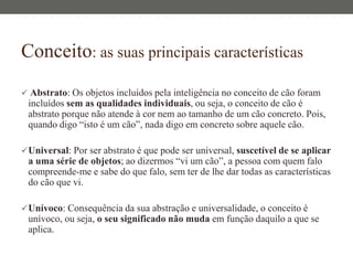Conceito: as suas principais características
 Abstrato: Os objetos incluídos pela inteligência no conceito de cão foram
incluídos sem as qualidades individuais, ou seja, o conceito de cão é
abstrato porque não atende à cor nem ao tamanho de um cão concreto. Pois,
quando digo “isto é um cão”, nada digo em concreto sobre aquele cão.
Universal: Por ser abstrato é que pode ser universal, suscetível de se aplicar
a uma série de objetos; ao dizermos “vi um cão”, a pessoa com quem falo
compreende-me e sabe do que falo, sem ter de lhe dar todas as características
do cão que vi.
Unívoco: Consequência da sua abstração e universalidade, o conceito é
unívoco, ou seja, o seu significado não muda em função daquilo a que se
aplica.
 