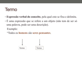 Termo
• Expressão verbal do conceito, pela qual este se fixa e delimita.
• É uma expressão que se refere a um objeto (não tem de ser só
uma palavra, pode ser uma descrição).
Exemplo:
“Todos os homens são seres pensantes.
Termo Termo
 