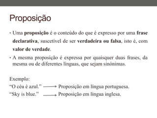 Proposição
• Uma proposição é o conteúdo do que é expresso por uma frase
declarativa, suscetível de ser verdadeira ou falsa, isto é, com
valor de verdade.
• A mesma proposição é expressa por quaisquer duas frases, da
mesma ou de diferentes línguas, que sejam sinónimas.
Exemplo:
“O céu é azul.” Proposição em língua portuguesa.
“Sky is blue.” Proposição em língua inglesa.
 