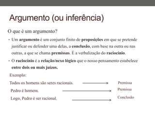 Argumento (ou inferência)
O que é um argumento?
• Um argumento é um conjunto finito de proposições em que se pretende
justificar ou defender uma delas, a conclusão, com base na outra ou nas
outras, a que se chama premissas. É a verbalização do raciocínio.
• O raciocínio é a relação/nexo lógico que o nosso pensamento estabelece
entre dois ou mais juízos.
Exemplo:
Todos os homens são seres racionais.
Pedro é homem.
Logo, Pedro é ser racional.
Premissa
Premissa
Conclusão
 