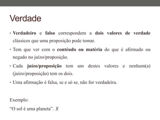 Verdade
• Verdadeiro e falso correspondem a dois valores de verdade
clássicos que uma proposição pode tomar.
• Tem que ver com o contéudo ou matéria do que é afirmado ou
negado no juízo/proposição.
• Cada juízo/proposição tem um destes valores e nenhum(a)
(juízo/proposição) tem os dois.
• Uma afirmação é falsa, se e só se, não for verdadeira.
Exemplo:
“O sol é uma planeta”. ✗
 