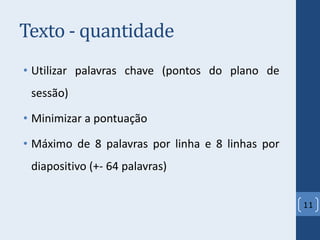 Texto - quantidade
• Utilizar palavras chave (pontos do plano de
sessão)
• Minimizar a pontuação
• Máximo de 8 palavras por linha e 8 linhas por
diapositivo (+- 64 palavras)
11
 