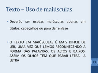 Texto – Uso de maiúsculas
• Deverão ser usadas maiúsculas apenas em
títulos, cabeçalhos ou para dar enfase
• O TEXTO EM MAIÚSCULAS É MAIS DIFICIL DE
LER, UMA VEZ QUE LEMOS RECONHECENDO A
FORMA DAS PALAVRAS, OS ALTOS E BAIXOS.
ASSIM OS OLHOS TÊM QUE PARAR LETRA A
LETRA 13
 