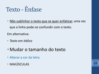 Texto - Ênfase
• Não sublinhar o texto que se quer enfatizar, uma vez
que a linha pode-se confundir com o texto.
Em alternativa:
• Texto em itálico
•Mudar o tamanho do texto
• Alterar a cor da letra
• MAIÚSCULAS 14
 