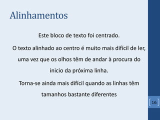 Alinhamentos
Este bloco de texto foi centrado.
O texto alinhado ao centro é muito mais difícil de ler,
uma vez que os olhos têm de andar à procura do
inicio da próxima linha.
Torna-se ainda mais difícil quando as linhas têm
tamanhos bastante diferentes
16
 