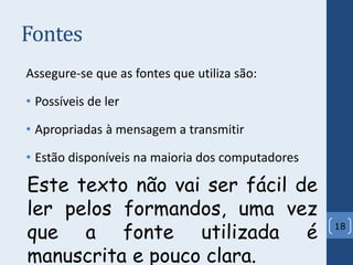 Fontes
Assegure-se que as fontes que utiliza são:
• Possíveis de ler
• Apropriadas à mensagem a transmitir
• Estão disponíveis na maioria dos computadores
18
Este texto não vai ser fácil de
ler pelos formandos, uma vez
que a fonte utilizada é
manuscrita e pouco clara.
 