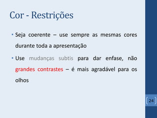 Cor - Restrições
• Seja coerente – use sempre as mesmas cores
durante toda a apresentação
• Use mudanças subtis para dar enfase, não
grandes contrastes – é mais agradável para os
olhos
24
 