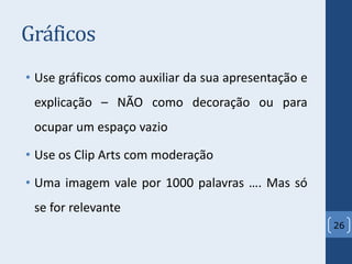 Gráficos
• Use gráficos como auxiliar da sua apresentação e
explicação – NÃO como decoração ou para
ocupar um espaço vazio
• Use os Clip Arts com moderação
• Uma imagem vale por 1000 palavras …. Mas só
se for relevante
26
 