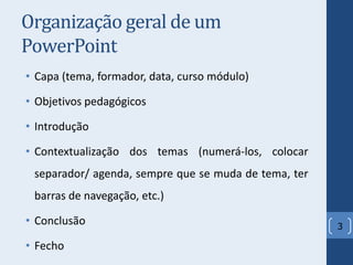 Organização geral de um
PowerPoint
• Capa (tema, formador, data, curso módulo)
• Objetivos pedagógicos
• Introdução
• Contextualização dos temas (numerá-los, colocar
separador/ agenda, sempre que se muda de tema, ter
barras de navegação, etc.)
• Conclusão
• Fecho
3
 