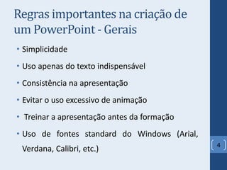 Regras importantes na criação de
um PowerPoint - Gerais
• Simplicidade
• Uso apenas do texto indispensável
• Consistência na apresentação
• Evitar o uso excessivo de animação
• Treinar a apresentação antes da formação
• Uso de fontes standard do Windows (Arial,
Verdana, Calibri, etc.) 4
 