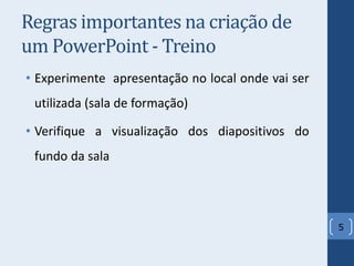 Regras importantes na criação de
um PowerPoint - Treino
• Experimente apresentação no local onde vai ser
utilizada (sala de formação)
• Verifique a visualização dos diapositivos do
fundo da sala
5
 