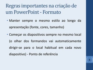 Regras importantes na criação de
um PowerPoint - Formato
• Manter sempre o mesmo estilo ao longo da
apresentação (fonte, cores, tamanho)
• Começar os diapositivos sempre no mesmo local
(o olhar dos formandos vai automaticamente
dirigir-se para o local habitual em cada novo
diapositivo) - Ponto de referência
6
 