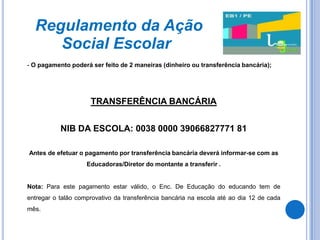 Regulamento da Ação
     Social Escolar
- O pagamento poderá ser feito de 2 maneiras (dinheiro ou transferência bancária);




                     TRANSFERÊNCIA BANCÁRIA


           NIB DA ESCOLA: 0038 0000 39066827771 81

Antes de efetuar o pagamento por transferência bancária deverá informar-se com as
                    Educadoras/Diretor do montante a transferir .


Nota: Para este pagamento estar válido, o Enc. De Educação do educando tem de
entregar o talão comprovativo da transferência bancária na escola até ao dia 12 de cada
mês.
 