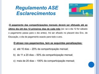 Regulamento ASE
      Esclarecimentos

-O pagamento das comparticipações mensais deverá ser efetuado até ao
último dia útil dos 12 primeiros dias de cada mês (ex: se o dia 12 for sábado
o pagamento passa para o dia antes). Irá ser afixado no placard dos Enc. de
Educação, o dia de pagamento exacto para todo o ano.

     O atraso nos pagamentos, tem as seguintes penalizações:

    a) até 10 dias – 20% da comparticipação mensal;

    b) de 11 a 20 dias – 50% da comparticipação mensal;

    c) mais de 20 dias – 100% da comparticipação mensal;
 