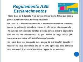 Regulamento ASE
      Esclarecimentos
- Cada Enc. de Educação / pai deverá indicar numa folha que está a
passar o plano semanal do vosso educando;
-No caso de o aluno estar na escola e momentaneamente se encontrar
doente ou indisposto este aluno apesar de não comer não paga multa;
- O aluno se tem intenção de faltar à escola deverá avisar a educadora
com um dia de antecedência ou por motivo de força maior (Ex:
doença) deverá avisar até às 09:30h do próprio dia;
-Os pais/ Enc. de Educação dos alunos do pré-escolar deverão ir
recolher os seus educandos até às 18:30h, após isso será cobrada
uma multa de 5 € por cada 30 minutos depois da hora definida;
 