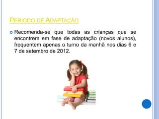 PERÍODO DE ADAPTAÇÃO
   Recomenda-se que todas as crianças que se
    encontrem em fase de adaptação (novos alunos),
    frequentem apenas o turno da manhã nos dias 6 e
    7 de setembro de 2012.
 