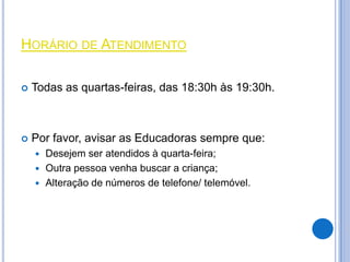 HORÁRIO DE ATENDIMENTO

   Todas as quartas-feiras, das 18:30h às 19:30h.



   Por favor, avisar as Educadoras sempre que:
       Desejem ser atendidos à quarta-feira;
       Outra pessoa venha buscar a criança;
       Alteração de números de telefone/ telemóvel.
 
