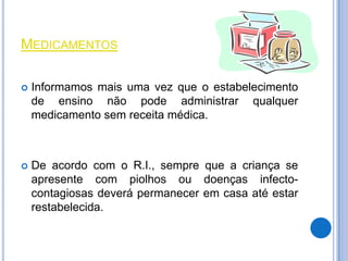 MEDICAMENTOS

   Informamos mais uma vez que o estabelecimento
    de ensino não pode administrar qualquer
    medicamento sem receita médica.



   De acordo com o R.I., sempre que a criança se
    apresente com piolhos ou doenças infecto-
    contagiosas deverá permanecer em casa até estar
    restabelecida.
 